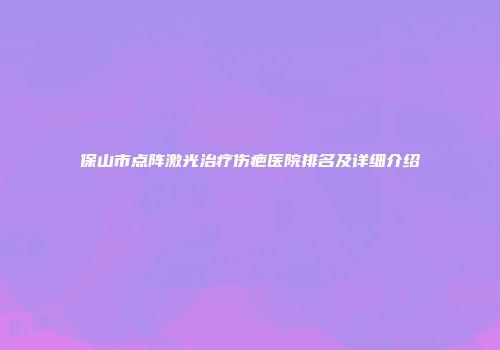 保山市点阵激光治疗伤疤医院排名及详细介绍