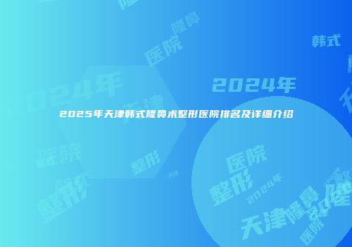 2025年天津韩式隆鼻术整形医院排名及详细介绍