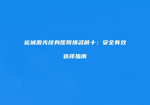运城激光纹身医院排名前十：安全有效选择指南
