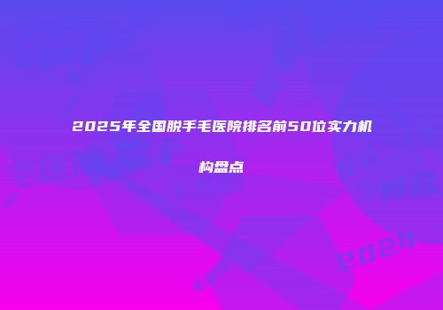 2025年全国脱手毛医院排名前50位实力机构盘点