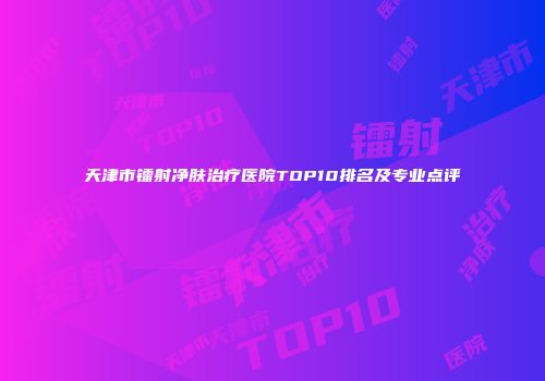 天津市镭射净肤治疗医院TOP10排名及专业点评