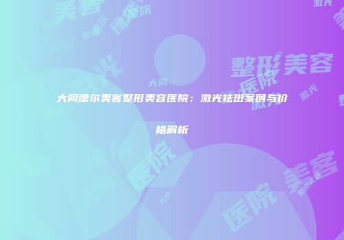 大同德尔美客整形美容医院：激光祛斑案例与价格解析