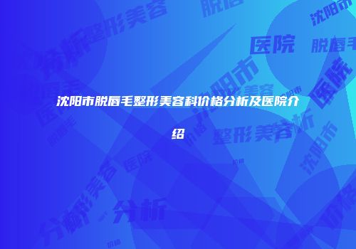 沈阳市脱唇毛整形美容科价格分析及医院介绍