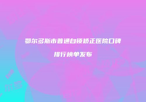 鄂尔多斯市普通自锁矫正医院口碑排行榜单发布