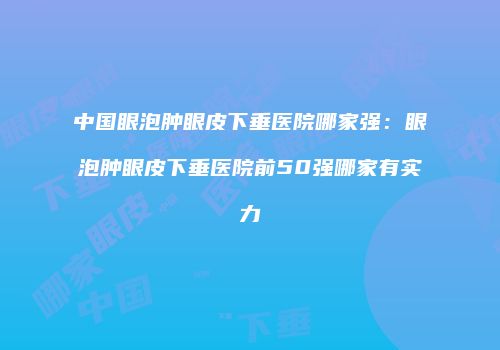 中国眼泡肿眼皮下垂医院哪家强：眼泡肿眼皮下垂医院前50强哪家有实力