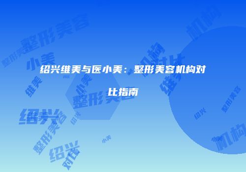 绍兴维美与医小美：整形美容机构对比指南