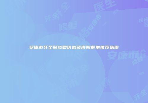 安康市牙全冠修复价格及医院医生推荐指南