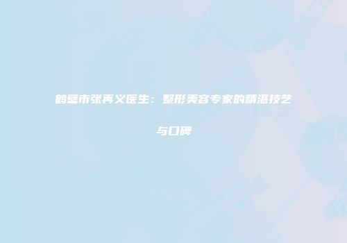 鹤壁市张再义医生：整形美容专家的精湛技艺与口碑