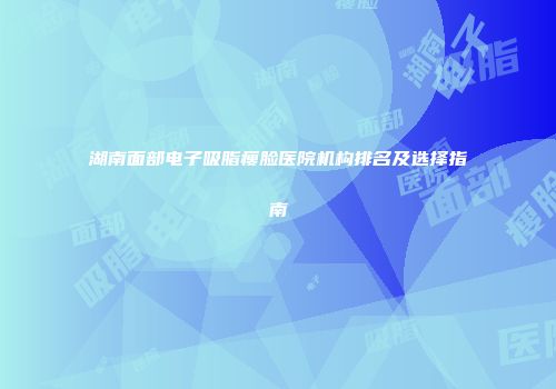 湖南面部电子吸脂瘦脸医院机构排名及选择指南