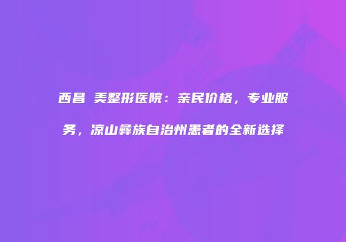 西昌玥美整形医院：亲民价格，专业服务，凉山彝族自治州患者的全新选择