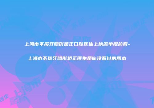 上海市不拨牙隐形矫正口腔医生上榜名单提前看-上海市不拨牙隐形矫正医生是你没看过的版本