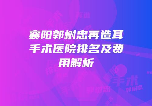 襄阳郭树忠再造耳手术医院排名及费用解析