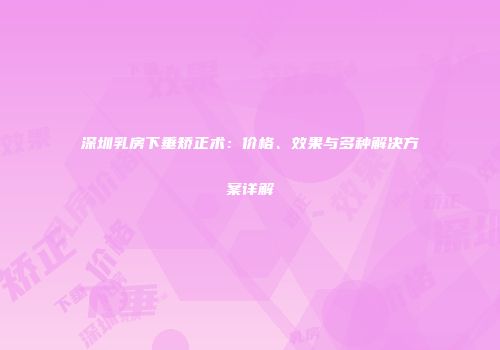 深圳乳房下垂矫正术：价格、效果与多种解决方案详解