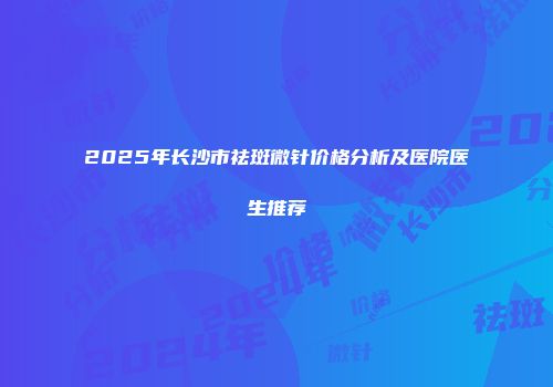 2025年长沙市祛斑微针价格分析及医院医生推荐