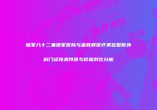 陆军八十二集团军医院与雷胜辉医疗美容整形外科门诊技术特色与价格对比分析