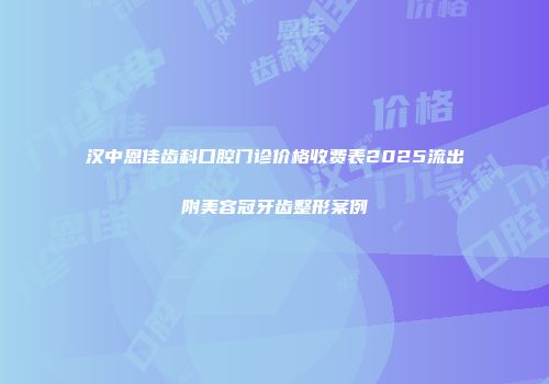 汉中恩佳齿科口腔门诊价格收费表2025流出附美容冠牙齿整形案例