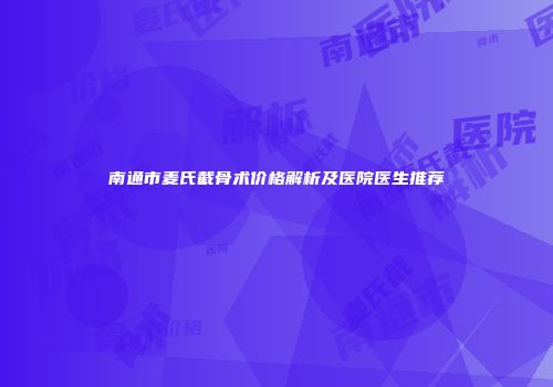 南通市麦氏截骨术价格解析及医院医生推荐