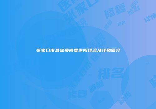 张家口市耳缺损修复医院排名及详情简介