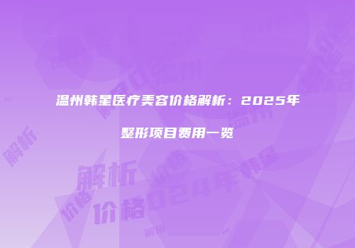 温州韩星医疗美容价格解析：2025年整形项目费用一览