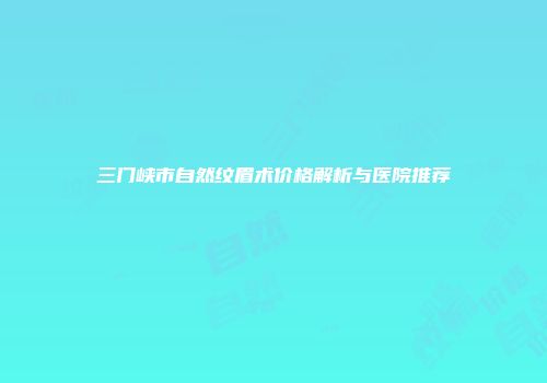 三门峡市自然纹眉术价格解析与医院推荐