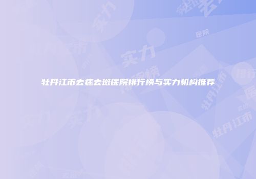 牡丹江市去痣去斑医院排行榜与实力机构推荐