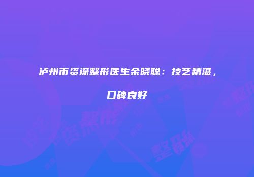 泸州市资深整形医生余晓聪：技艺精湛，口碑良好