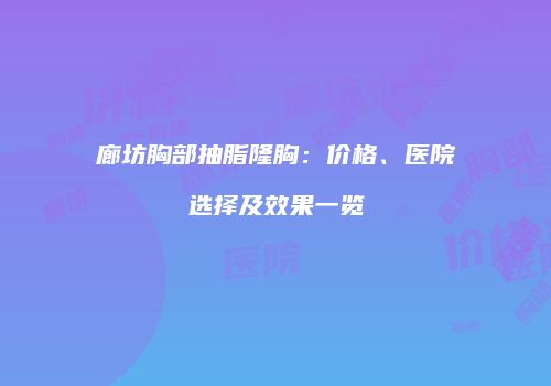 廊坊胸部抽脂隆胸：价格、医院选择及效果一览