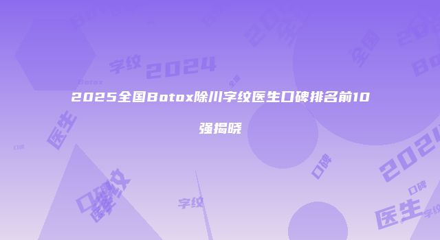 2025全国Botox除川字纹医生口碑排名前10强揭晓