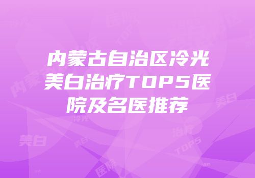 内蒙古自治区冷光美白治疗TOP5医院及名医推荐