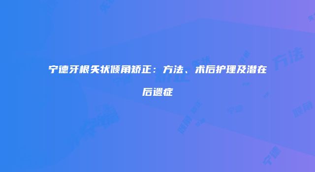 宁德牙根矢状倾角矫正：方法、术后护理及潜在后遗症