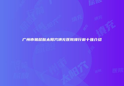 广州市玻尿酸太阳穴填充医院排行前十强介绍