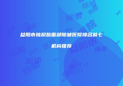 益阳市玻尿酸面部除皱医院排名前七机构推荐