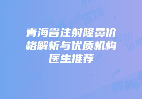 青海省注射隆鼻价格解析与优质机构医生推荐