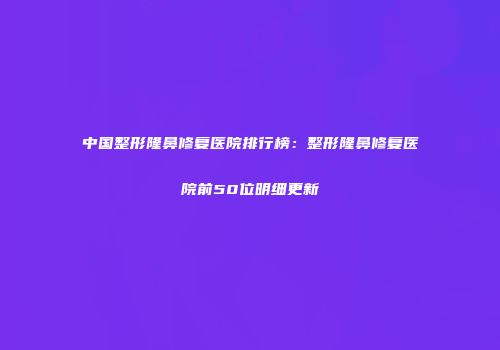 中国整形隆鼻修复医院排行榜：整形隆鼻修复医院前50位明细更新