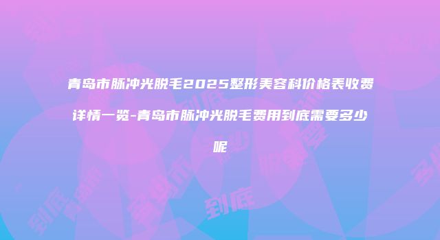青岛市脉冲光脱毛2025整形美容科价格表收费详情一览-青岛市脉冲光脱毛费用到底需要多少呢