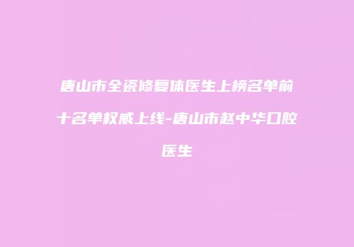 唐山市全瓷修复体医生上榜名单前十名单权威上线-唐山市赵中华口腔医生
