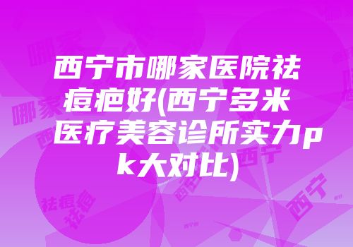 西宁市哪家医院祛痘疤好(西宁多米医疗美容诊所实力pk大对比)
