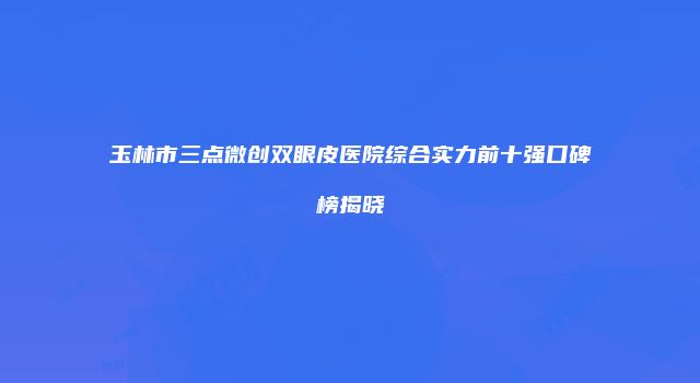 玉林市三点微创双眼皮医院综合实力前十强口碑榜揭晓