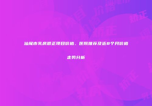 汕尾市乳房矫正项目价格、医院推荐及近8个月价格走势分析