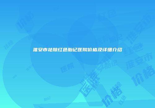 淮安市祛除红色胎记医院价格及详细介绍