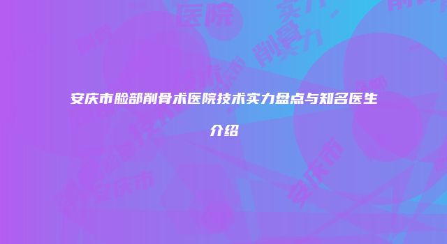 安庆市脸部削骨术医院技术实力盘点与知名医生介绍