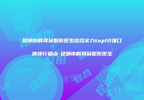 昆明市畸耳朵整形医生综合实力top10强口碑排行盘点-昆明市畸耳朵整形医生