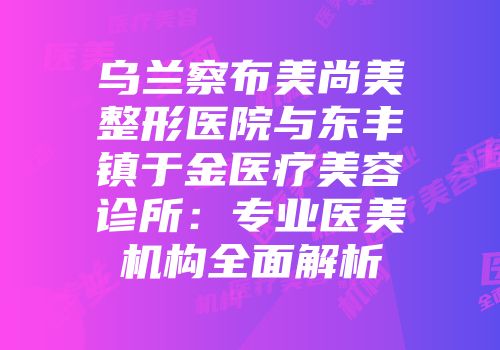 乌兰察布美尚美整形医院与东丰镇于金医疗美容诊所：专业医美机构全面解析