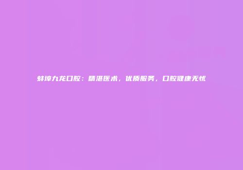 蚌埠九龙口腔：精湛医术，优质服务，口腔健康无忧