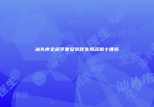 汕头市全瓷牙套安装医生排名前十推荐