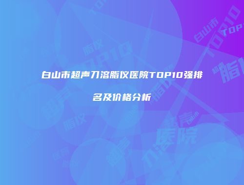 白山市超声刀溶脂仪医院TOP10强排名及价格分析