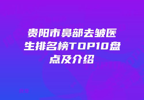 贵阳市鼻部去皱医生排名榜TOP10盘点及介绍