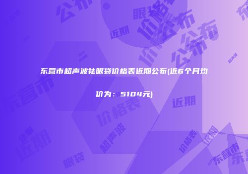 东营市超声波祛眼袋价格表近期公布(近6个月均价为：5104元)