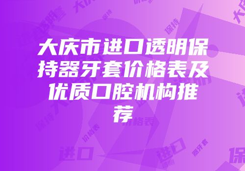 大庆市进口透明保持器牙套价格表及优质口腔机构推荐