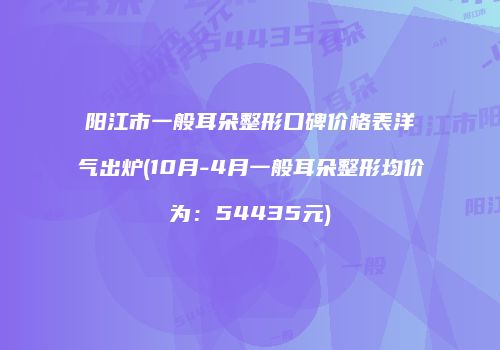 阳江市一般耳朵整形口碑价格表洋气出炉(10月-4月一般耳朵整形均价为：54435元)